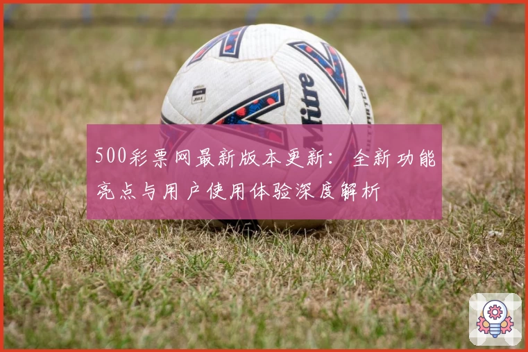 500彩票网最新版本更新：全新功能亮点与用户使用体验深度解析