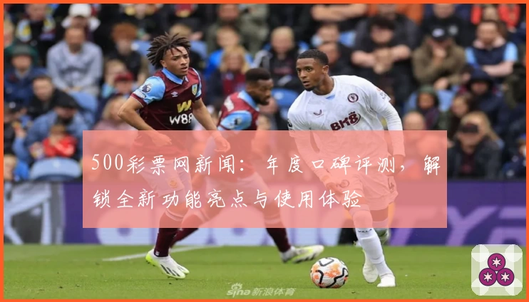 500彩票网新闻：年度口碑评测，解锁全新功能亮点与使用体验