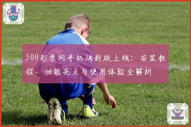 500彩票网手机端新版上线：安装教程、功能亮点与使用体验全解析