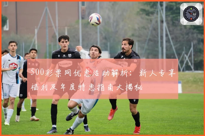 500彩票网优惠活动解析：新人专享福利及年度特惠指南大揭秘