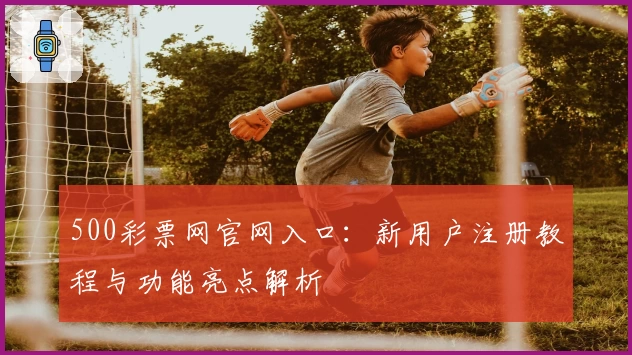 500彩票网官网入口：新用户注册教程与功能亮点解析