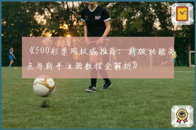 《500彩票网权威推荐：新版功能亮点与新手注册教程全解析》