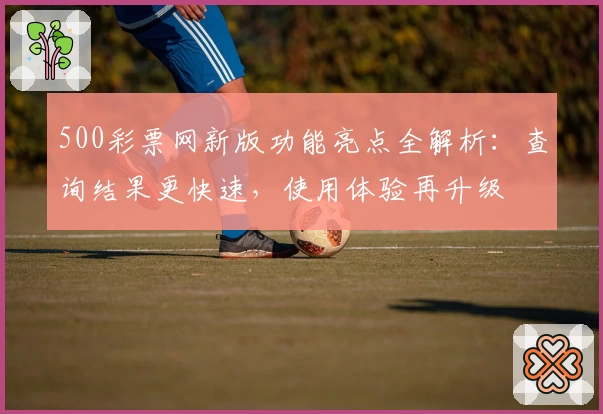 500彩票网新版功能亮点全解析：查询结果更快速，使用体验再升级