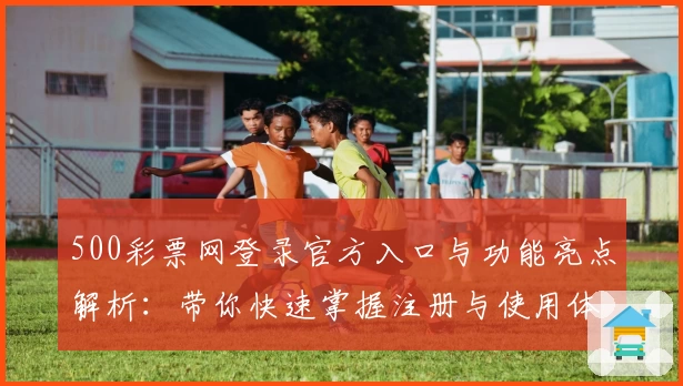 500彩票网登录官方入口与功能亮点解析：带你快速掌握注册与使用体验
