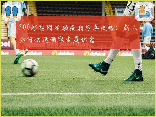500彩票网活动福利尽享攻略：新人如何快速领取专属优惠