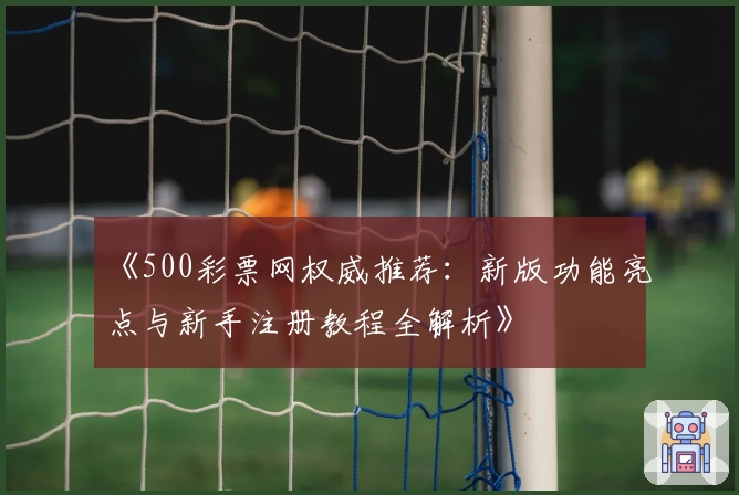 《500彩票网权威推荐:新版功能亮点与新手注册教程全解析》