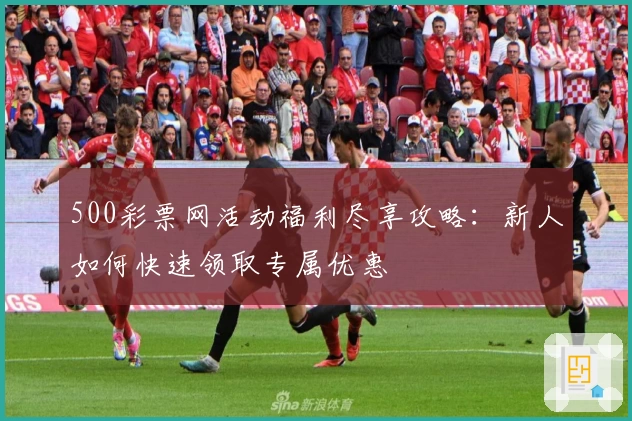 500彩票网活动福利尽享攻略：新人如何快速领取专属优惠