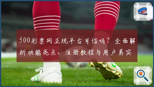 500彩票网正规平台可信吗？全面解析功能亮点、注册教程与用户真实测评