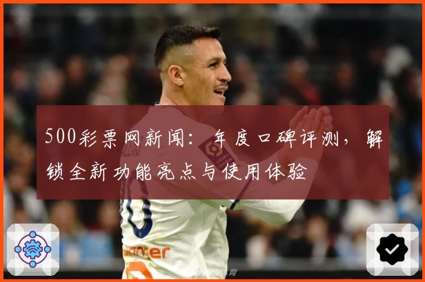 500彩票网新闻：年度口碑评测，解锁全新功能亮点与使用体验