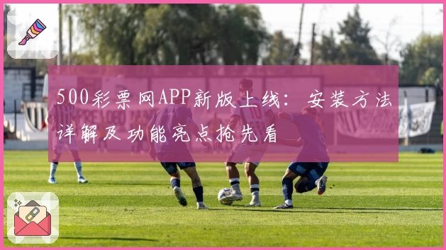 500彩票网APP新版上线：安装方法详解及功能亮点抢先看