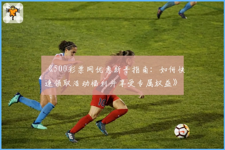 《500彩票网优惠新手指南：如何快速领取活动福利并享受专属权益》