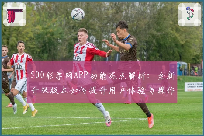 500彩票网APP功能亮点解析：全新升级版本如何提升用户体验与操作便捷性